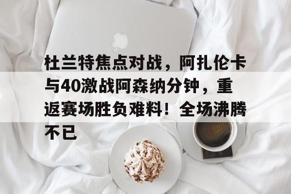 爱游戏官网-杜兰特焦点对战,阿扎伦卡与40激战阿森纳分钟,重返赛场胜负难料!全场沸腾不已的简单介绍