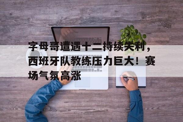 爱游戏官网-字母哥遭遇十二持续失利，西班牙队教练压力巨大！赛场气氛高涨的简单介绍