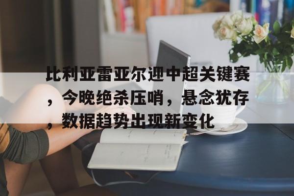 关于比利亚雷亚尔迎中超关键赛，今晚绝杀压哨，悬念犹存，数据趋势出现新变化的信息