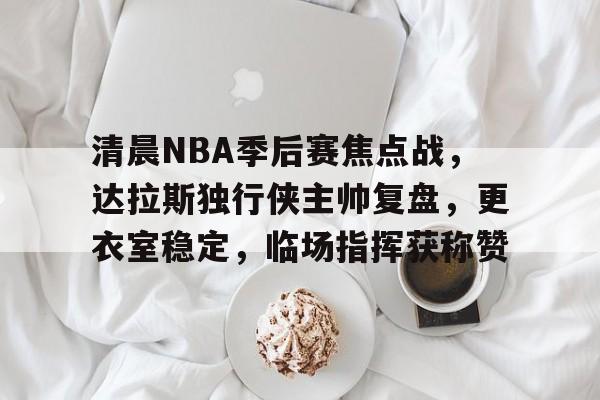 包含清晨NBA季后赛焦点战，达拉斯独行侠主帅复盘，更衣室稳定，临场指挥获称赞的词条