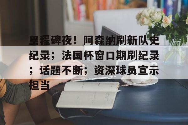 里程碑夜！阿森纳刷新队史纪录；法国杯窗口期刷纪录；话题不断；资深球员宣示担当的简单介绍