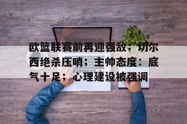 爱游戏app下载-包含欧篮联赛前再迎强敌；切尔西绝杀压哨；主帅态度：底气十足；心理建设被强调的词条